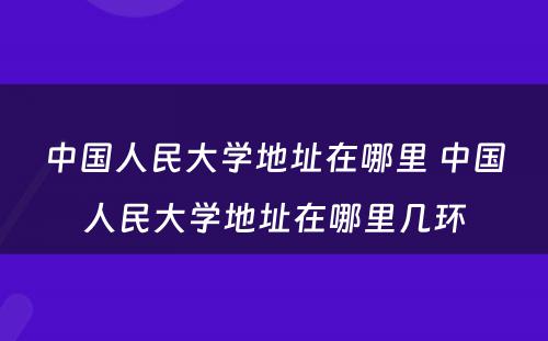 中国人民大学地址在哪里 中国人民大学地址在哪里几环