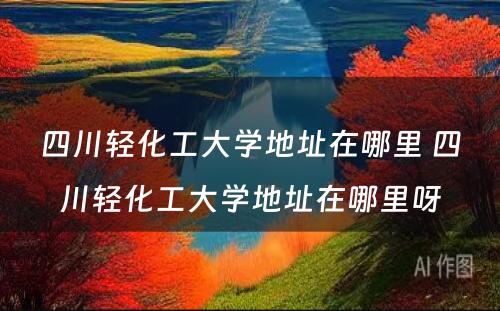 四川轻化工大学地址在哪里 四川轻化工大学地址在哪里呀