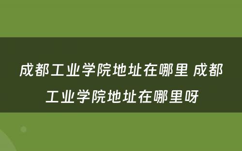 成都工业学院地址在哪里 成都工业学院地址在哪里呀