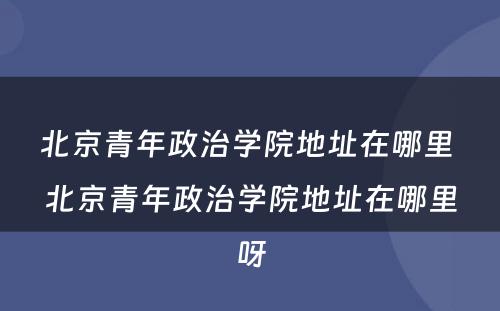北京青年政治学院地址在哪里 北京青年政治学院地址在哪里呀