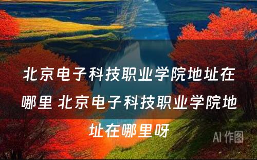 北京电子科技职业学院地址在哪里 北京电子科技职业学院地址在哪里呀