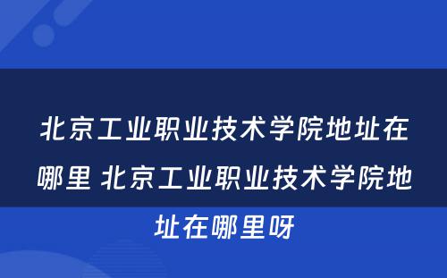 北京工业职业技术学院地址在哪里 北京工业职业技术学院地址在哪里呀