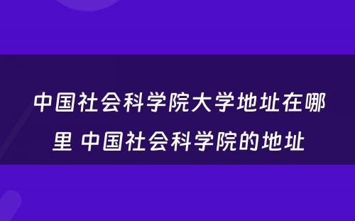中国社会科学院大学地址在哪里 中国社会科学院的地址