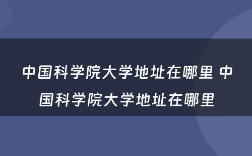 中国科学院大学地址在哪里 中国科学院大学地址在哪里