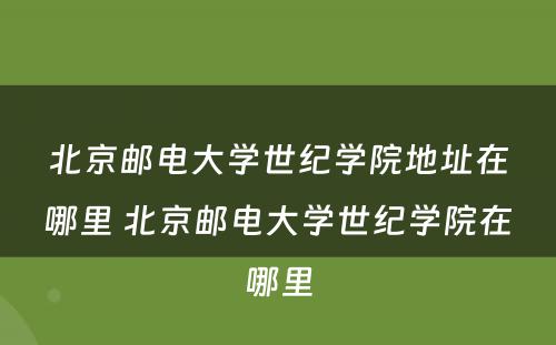 北京邮电大学世纪学院地址在哪里 北京邮电大学世纪学院在哪里
