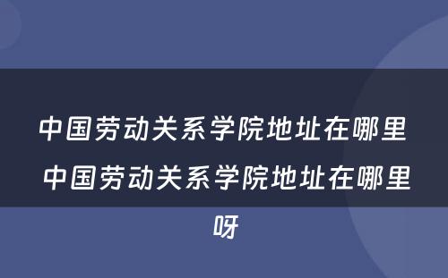 中国劳动关系学院地址在哪里 中国劳动关系学院地址在哪里呀