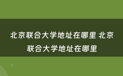 北京联合大学地址在哪里 北京联合大学地址在哪里