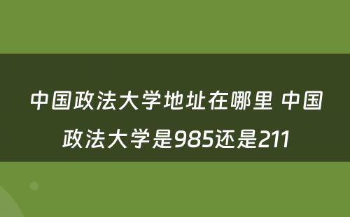 中国政法大学地址在哪里 中国政法大学是985还是211