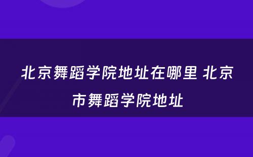 北京舞蹈学院地址在哪里 北京市舞蹈学院地址