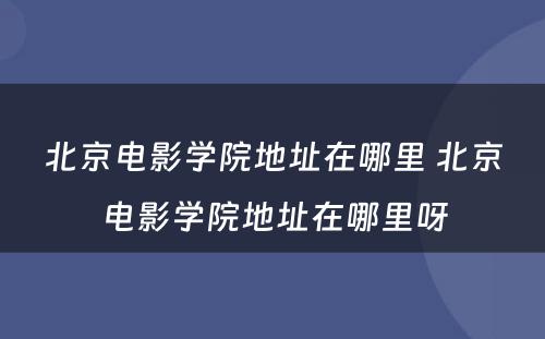 北京电影学院地址在哪里 北京电影学院地址在哪里呀