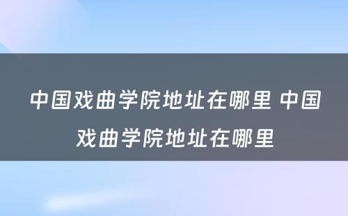 中国戏曲学院地址在哪里 中国戏曲学院地址在哪里