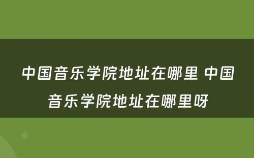 中国音乐学院地址在哪里 中国音乐学院地址在哪里呀