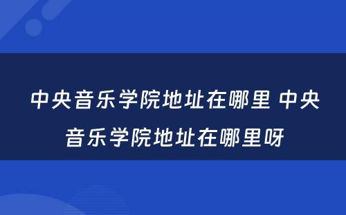 中央音乐学院地址在哪里 中央音乐学院地址在哪里呀