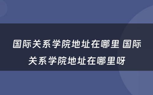 国际关系学院地址在哪里 国际关系学院地址在哪里呀