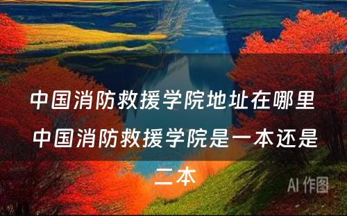 中国消防救援学院地址在哪里 中国消防救援学院是一本还是二本