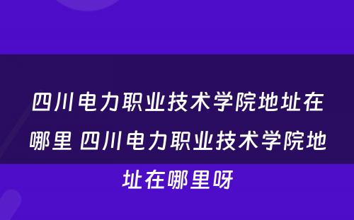 四川电力职业技术学院地址在哪里 四川电力职业技术学院地址在哪里呀