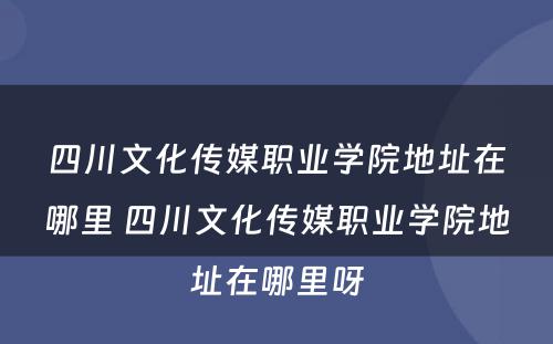 四川文化传媒职业学院地址在哪里 四川文化传媒职业学院地址在哪里呀