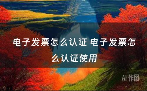 电子发票怎么认证 电子发票怎么认证使用