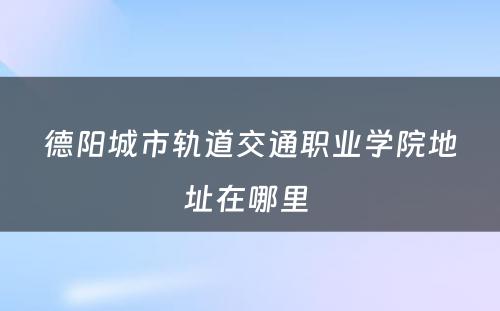 德阳城市轨道交通职业学院地址在哪里 