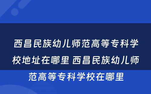 西昌民族幼儿师范高等专科学校地址在哪里 西昌民族幼儿师范高等专科学校在哪里