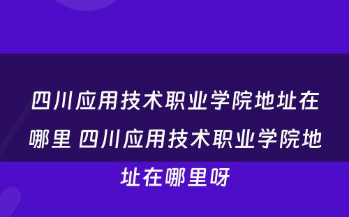 四川应用技术职业学院地址在哪里 四川应用技术职业学院地址在哪里呀