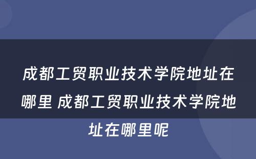 成都工贸职业技术学院地址在哪里 成都工贸职业技术学院地址在哪里呢
