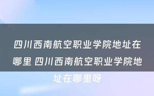 四川西南航空职业学院地址在哪里 四川西南航空职业学院地址在哪里呀