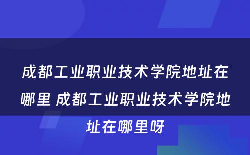 成都工业职业技术学院地址在哪里 成都工业职业技术学院地址在哪里呀
