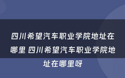 四川希望汽车职业学院地址在哪里 四川希望汽车职业学院地址在哪里呀