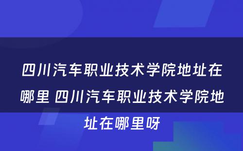 四川汽车职业技术学院地址在哪里 四川汽车职业技术学院地址在哪里呀