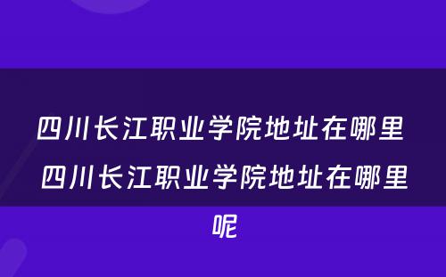 四川长江职业学院地址在哪里 四川长江职业学院地址在哪里呢