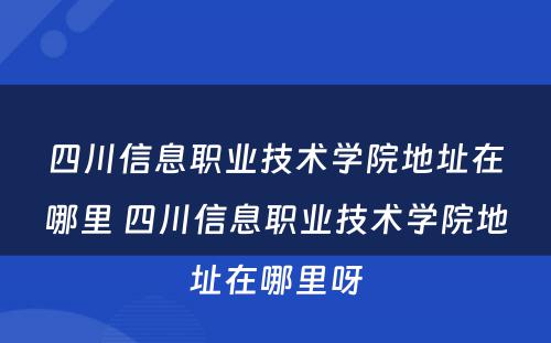四川信息职业技术学院地址在哪里 四川信息职业技术学院地址在哪里呀