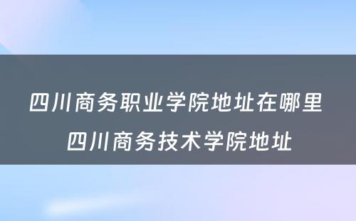 四川商务职业学院地址在哪里 四川商务技术学院地址