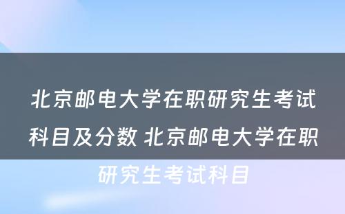 北京邮电大学在职研究生考试科目及分数 北京邮电大学在职研究生考试科目