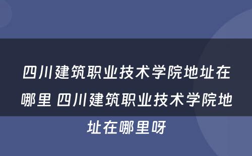 四川建筑职业技术学院地址在哪里 四川建筑职业技术学院地址在哪里呀