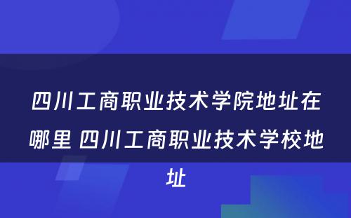 四川工商职业技术学院地址在哪里 四川工商职业技术学校地址