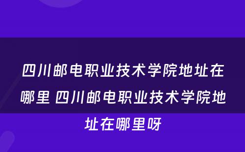 四川邮电职业技术学院地址在哪里 四川邮电职业技术学院地址在哪里呀
