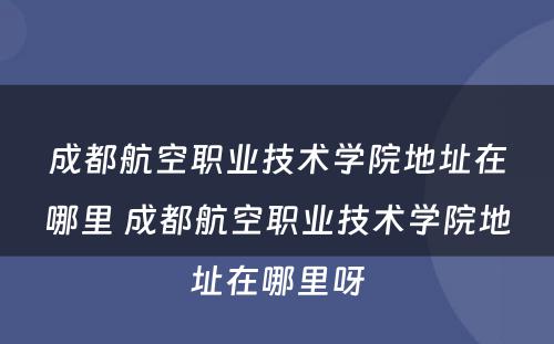成都航空职业技术学院地址在哪里 成都航空职业技术学院地址在哪里呀