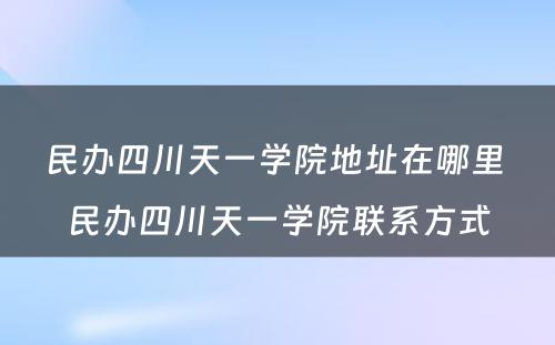 民办四川天一学院地址在哪里 民办四川天一学院联系方式