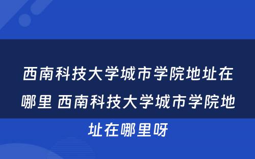 西南科技大学城市学院地址在哪里 西南科技大学城市学院地址在哪里呀