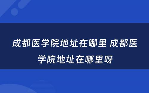成都医学院地址在哪里 成都医学院地址在哪里呀