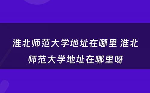 淮北师范大学地址在哪里 淮北师范大学地址在哪里呀