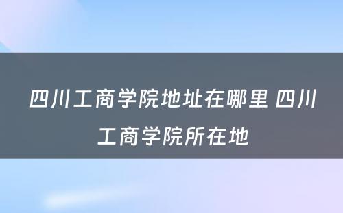 四川工商学院地址在哪里 四川工商学院所在地