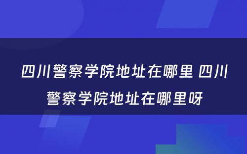 四川警察学院地址在哪里 四川警察学院地址在哪里呀