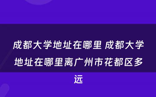成都大学地址在哪里 成都大学地址在哪里离广州市花都区多远