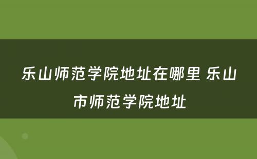 乐山师范学院地址在哪里 乐山市师范学院地址