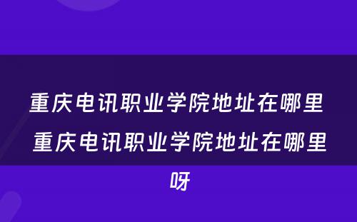 重庆电讯职业学院地址在哪里 重庆电讯职业学院地址在哪里呀