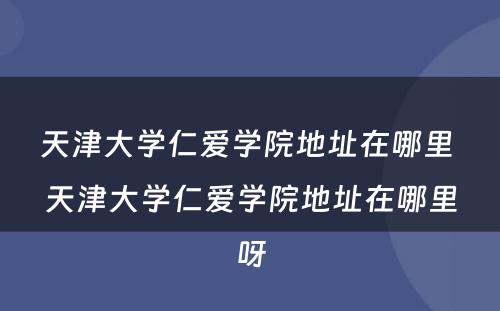 天津大学仁爱学院地址在哪里 天津大学仁爱学院地址在哪里呀
