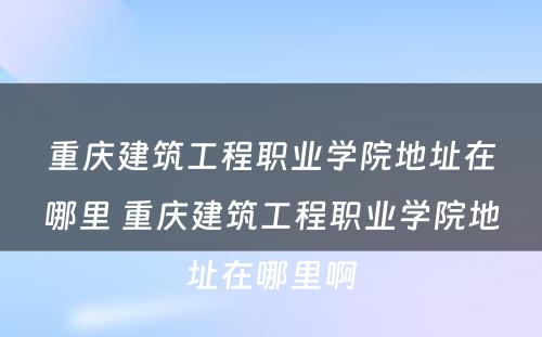 重庆建筑工程职业学院地址在哪里 重庆建筑工程职业学院地址在哪里啊