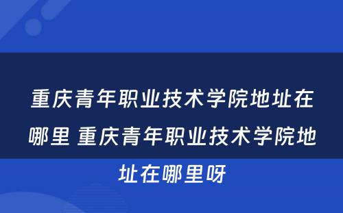 重庆青年职业技术学院地址在哪里 重庆青年职业技术学院地址在哪里呀